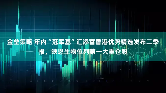 金垒策略 年内“冠军基”汇添富香港优势精选发布二季报，映恩生物位列第一大重仓股