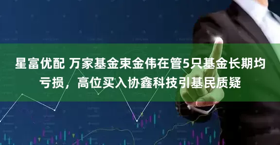 星富优配 万家基金束金伟在管5只基金长期均亏损，高位买入协鑫科技引基民质疑