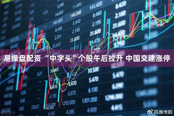 易操盘配资 “中字头”个股午后拉升 中国交建涨停