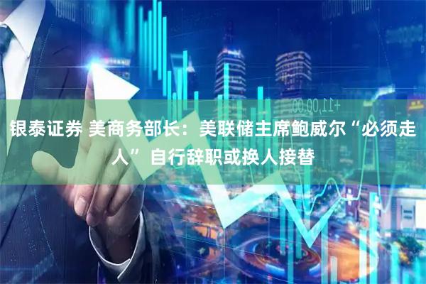 银泰证券 美商务部长：美联储主席鲍威尔“必须走人” 自行辞职或换人接替