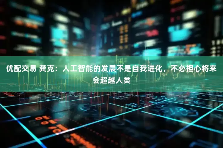优配交易 龚克：人工智能的发展不是自我进化，不必担心将来会超越人类