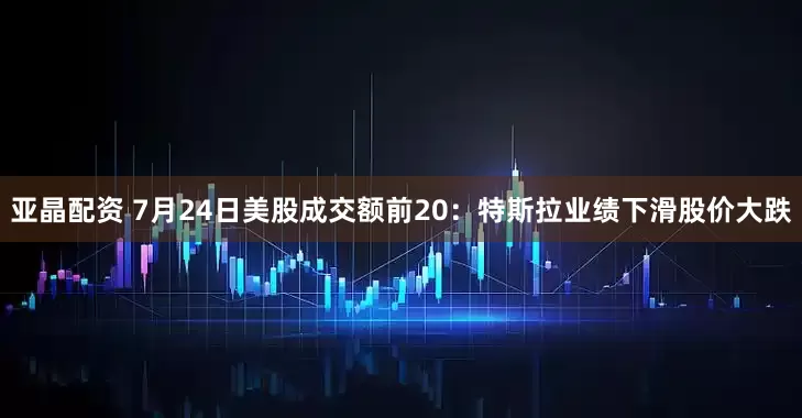 亚晶配资 7月24日美股成交额前20：特斯拉业绩下滑股价大跌
