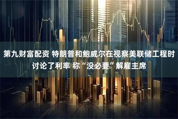 第九财富配资 特朗普和鲍威尔在视察美联储工程时讨论了利率 称“没必要”解雇主席