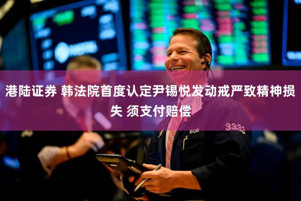 港陆证券 韩法院首度认定尹锡悦发动戒严致精神损失 须支付赔偿
