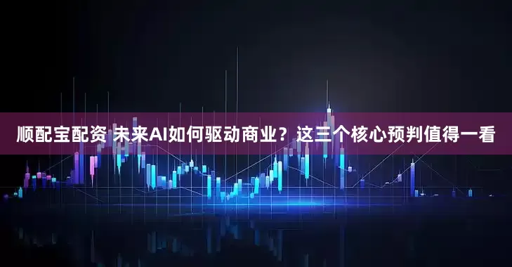 顺配宝配资 未来AI如何驱动商业？这三个核心预判值得一看