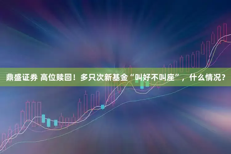 鼎盛证券 高位赎回！多只次新基金“叫好不叫座”，什么情况？