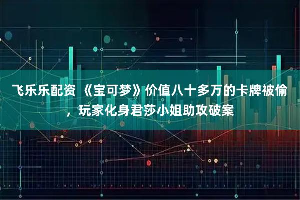 飞乐乐配资 《宝可梦》价值八十多万的卡牌被偷，玩家化身君莎小姐助攻破案