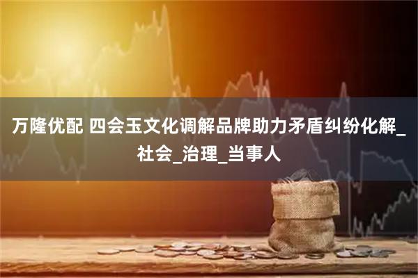 万隆优配 四会玉文化调解品牌助力矛盾纠纷化解_社会_治理_当事人