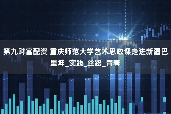 第九财富配资 重庆师范大学艺术思政课走进新疆巴里坤_实践_丝路_青春
