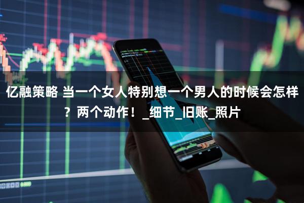 亿融策略 当一个女人特别想一个男人的时候会怎样？两个动作！_细节_旧账_照片