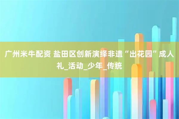 广州米牛配资 盐田区创新演绎非遗“出花园”成人礼_活动_少年_传统