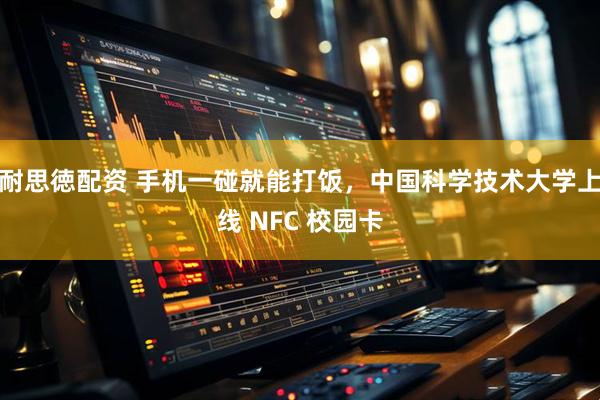 耐思徳配资 手机一碰就能打饭，中国科学技术大学上线 NFC 校园卡