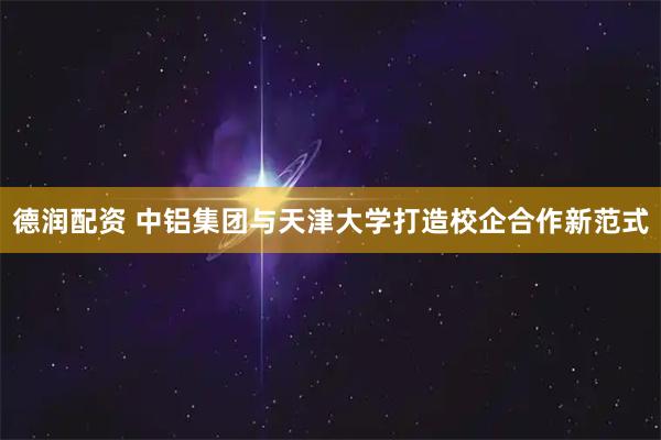 德润配资 中铝集团与天津大学打造校企合作新范式