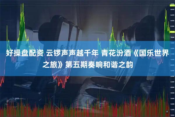 好操盘配资 云锣声声越千年 青花汾酒《国乐世界之旅》第五期奏响和谐之韵