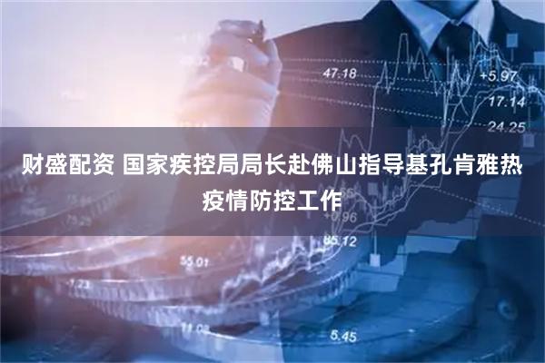 财盛配资 国家疾控局局长赴佛山指导基孔肯雅热疫情防控工作