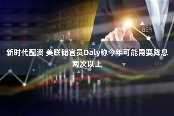 新时代配资 美联储官员Daly称今年可能需要降息两次以上