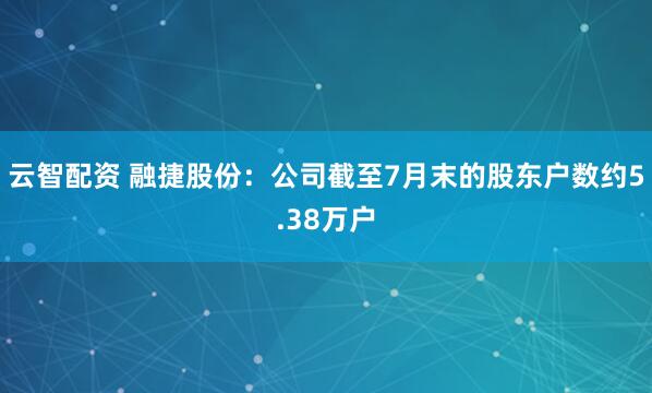 云智配资 融捷股份：公司截至7月末的股东户数约5.38万户