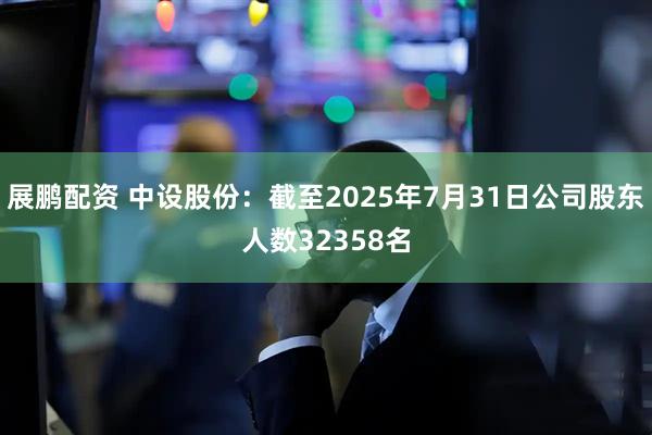 展鹏配资 中设股份：截至2025年7月31日公司股东人数32358名
