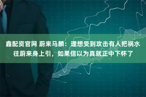 鑫配资官网 蔚来马麟：理想受到攻击有人把祸水往蔚来身上引，如果信以为真就正中下怀了