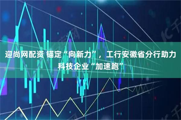 迎尚网配资 锚定“向新力”，工行安徽省分行助力科技企业“加速跑”