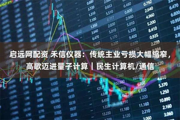 启远网配资 禾信仪器：传统主业亏损大幅缩窄，高歌迈进量子计算｜民生计算机/通信