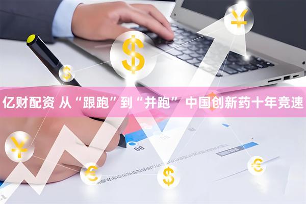 亿财配资 从“跟跑”到“并跑” 中国创新药十年竞速