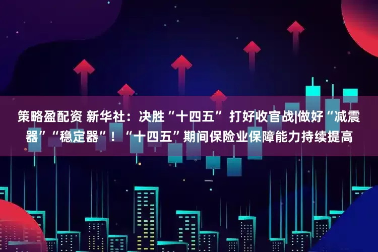 策略盈配资 新华社：决胜“十四五” 打好收官战|做好“减震器”“稳定器”！“十四五”期间保险业保障能力持续提高