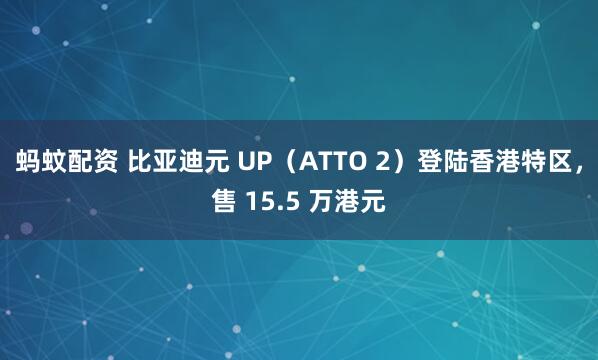 蚂蚊配资 比亚迪元 UP（ATTO 2）登陆香港特区，售 15.5 万港元