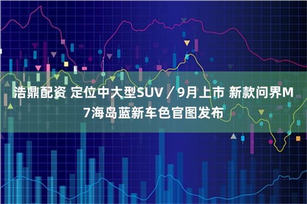 浩鼎配资 定位中大型SUV／9月上市 新款问界M7海岛蓝新车色官图发布