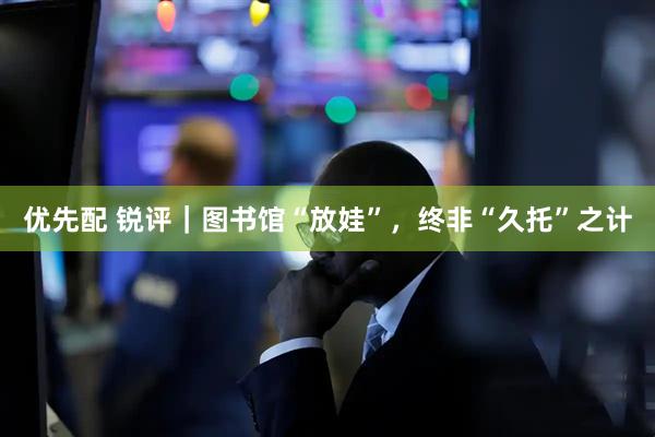 优先配 锐评｜图书馆“放娃”，终非“久托”之计