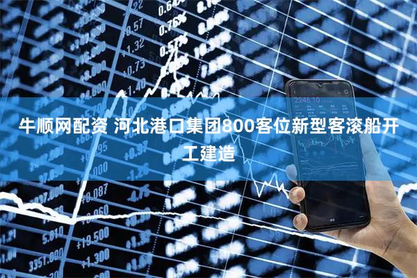 牛顺网配资 河北港口集团800客位新型客滚船开工建造