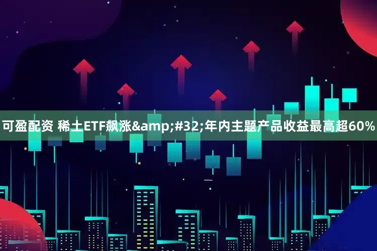 可盈配资 稀土ETF飙涨&#32;年内主题产品收益最高超60%