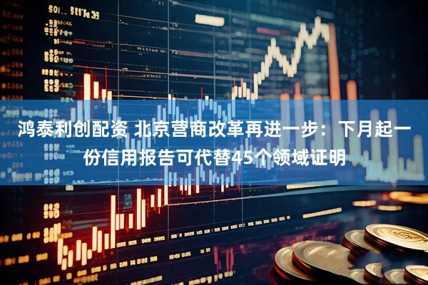 鸿泰利创配资 北京营商改革再进一步：下月起一份信用报告可代替45个领域证明
