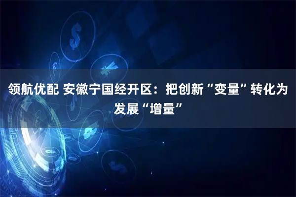 领航优配 安徽宁国经开区：把创新“变量”转化为发展“增量”