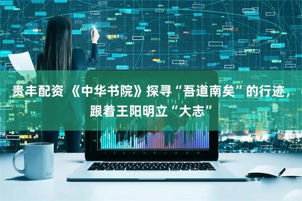 贵丰配资 《中华书院》探寻“吾道南矣”的行迹，跟着王阳明立“大志”