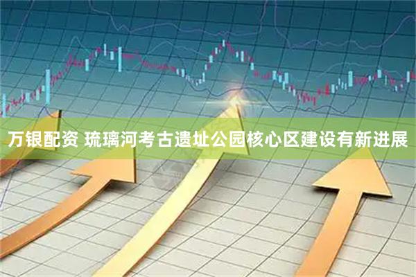 万银配资 琉璃河考古遗址公园核心区建设有新进展