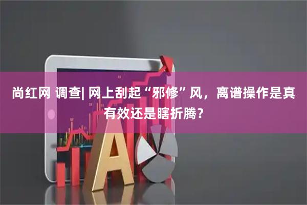 尚红网 调查| 网上刮起“邪修”风，离谱操作是真有效还是瞎折腾？