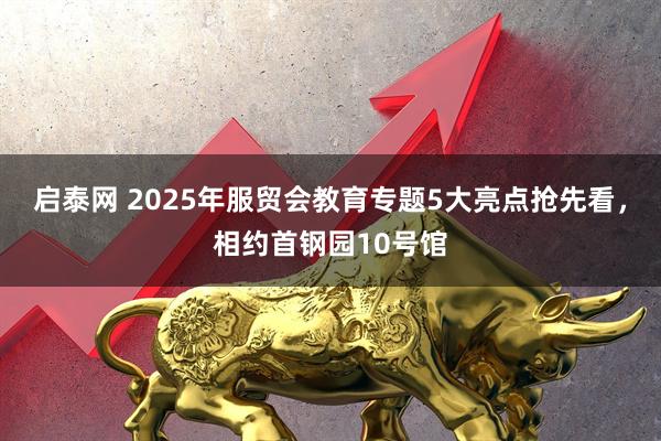 启泰网 2025年服贸会教育专题5大亮点抢先看，相约首钢园10号馆