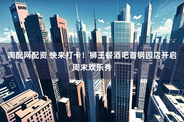 淘配网配资 快来打卡！狮王餐酒吧首钢园店开启周末欢乐秀