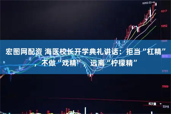 宏图网配资 海医校长开学典礼讲话：拒当“杠精”，不做“戏精”，远离“柠檬精”
