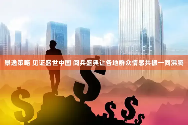景逸策略 见证盛世中国 阅兵盛典让各地群众情感共振一同沸腾