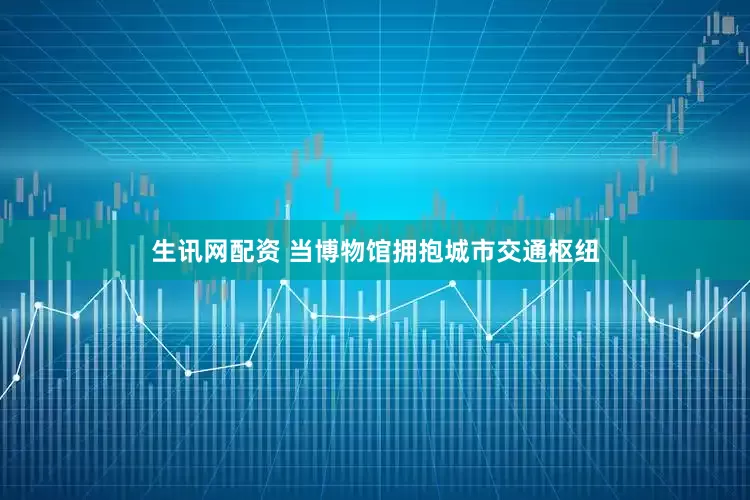 生讯网配资 当博物馆拥抱城市交通枢纽