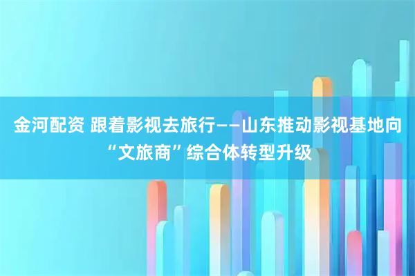 金河配资 跟着影视去旅行——山东推动影视基地向“文旅商”综合体转型升级