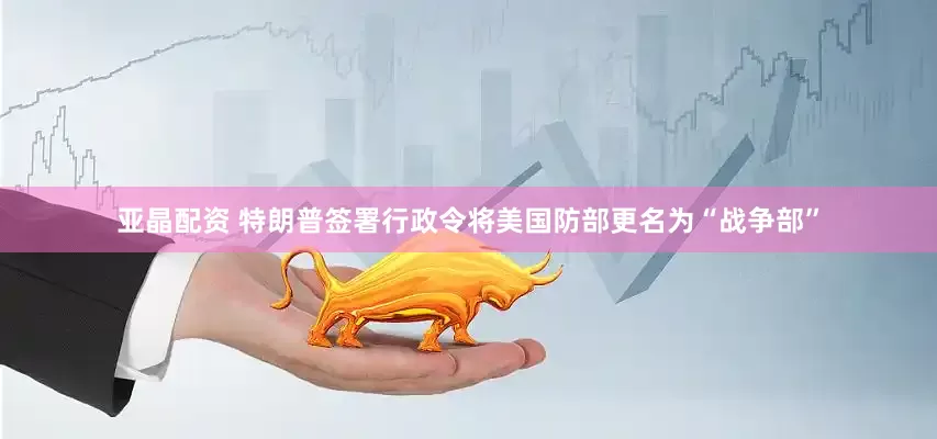 亚晶配资 特朗普签署行政令将美国防部更名为“战争部”