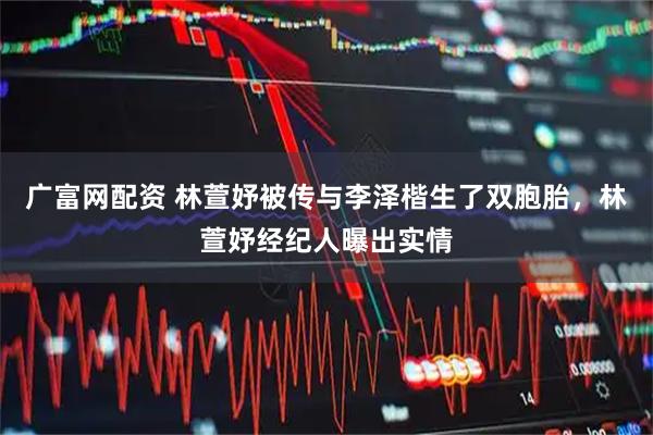 广富网配资 林萱妤被传与李泽楷生了双胞胎，林萱妤经纪人曝出实情