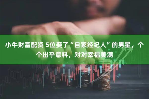 小牛财富配资 5位娶了“自家经纪人”的男星，个个出乎意料，对对幸福美满