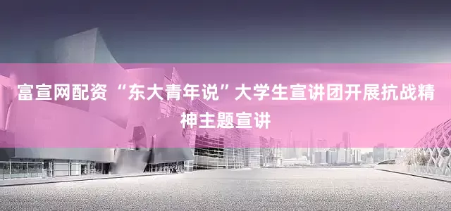 富宣网配资 “东大青年说”大学生宣讲团开展抗战精神主题宣讲
