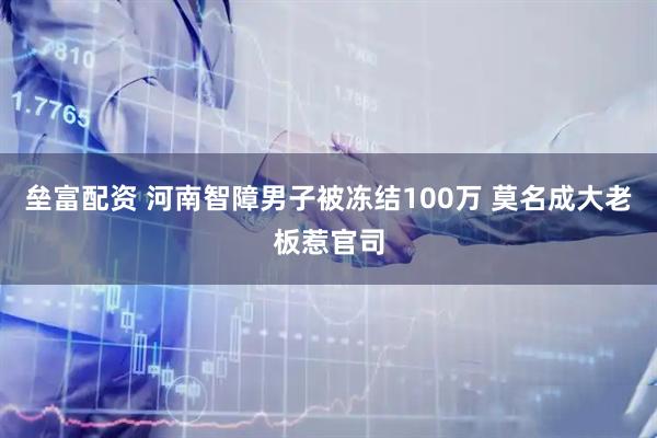 垒富配资 河南智障男子被冻结100万 莫名成大老板惹官司