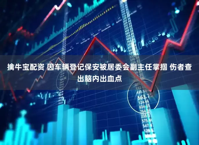 擒牛宝配资 因车辆登记保安被居委会副主任掌掴 伤者查出脑内出血点
