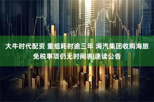 大牛时代配资 重组耗时逾三年 海汽集团收购海旅免税事项仍无时间表|速读公告